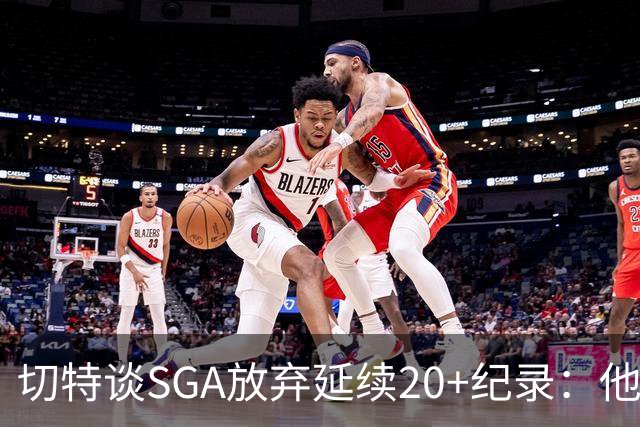 切特谈SGA放弃延续20+纪录：他比我境界高
