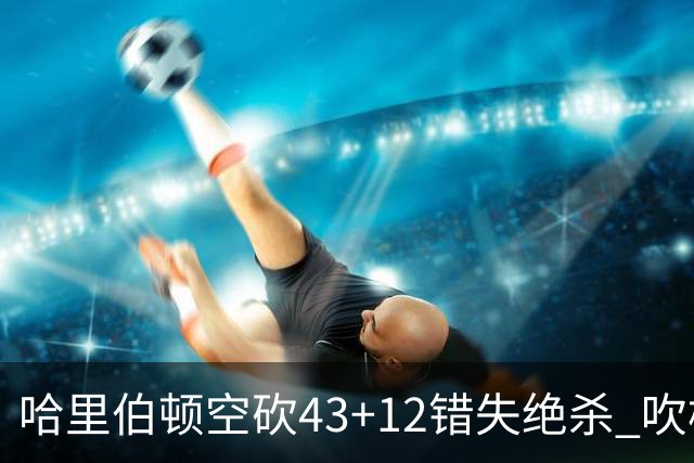 哈里伯顿空砍43+12错失绝杀 吹杨率老鹰擒鹈鹕