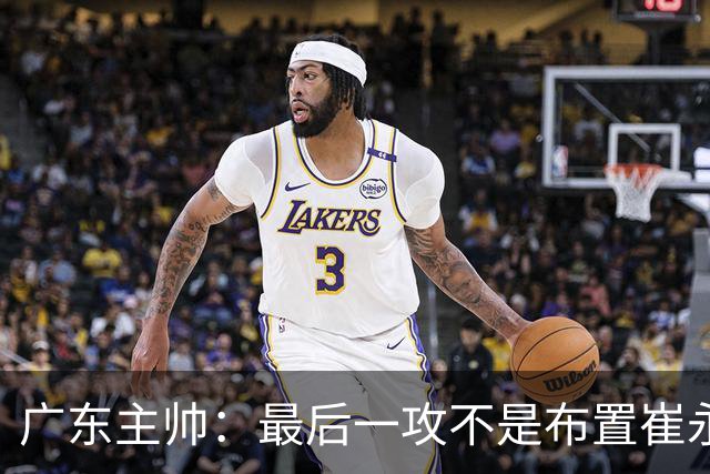 广东主帅：最后一攻不是布置崔永熙终结，一直和球员强调篮板