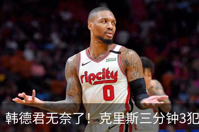韩德君无奈了！克里斯三分钟3犯&三节仅4分钟犯满 上场刚被罚5万
